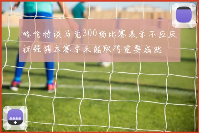 略伦特谈马竞300场比赛表示不应庆祝强调本赛季未能取得重要成就