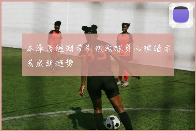 本泽马缠绷带引热潮球员心理暗示或成新趋势