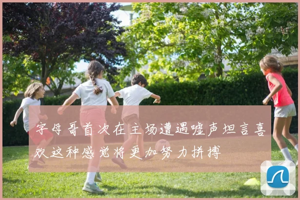 字母哥首次在主场遭遇嘘声坦言喜欢这种感觉将更加努力拼搏