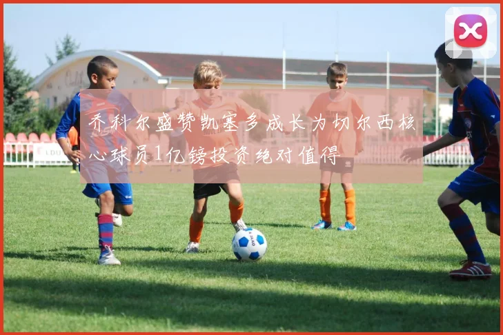 乔科尔盛赞凯塞多成长为切尔西核心球员1亿镑投资绝对值得