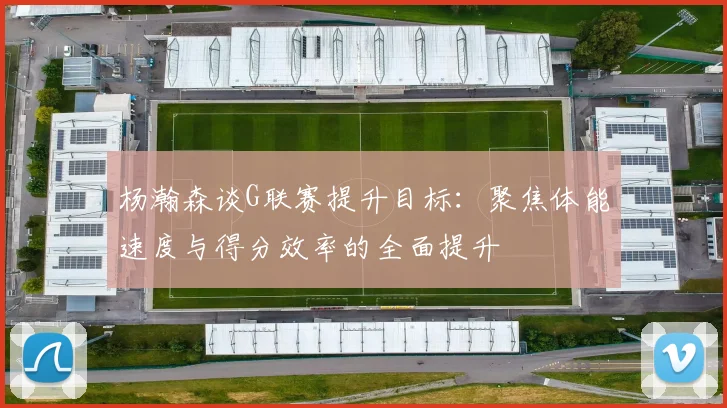 杨瀚森谈G联赛提升目标：聚焦体能速度与得分效率的全面提升
