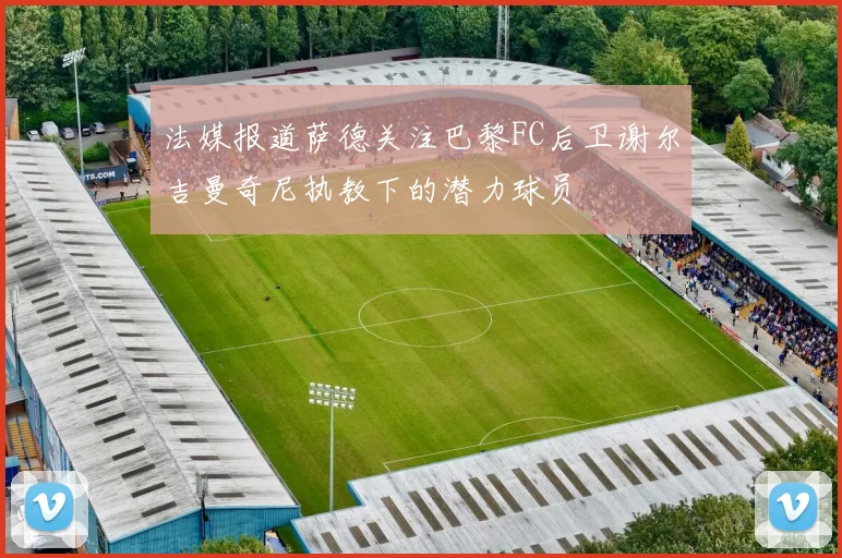 法媒报道萨德关注巴黎FC后卫谢尔吉曼奇尼执教下的潜力球员