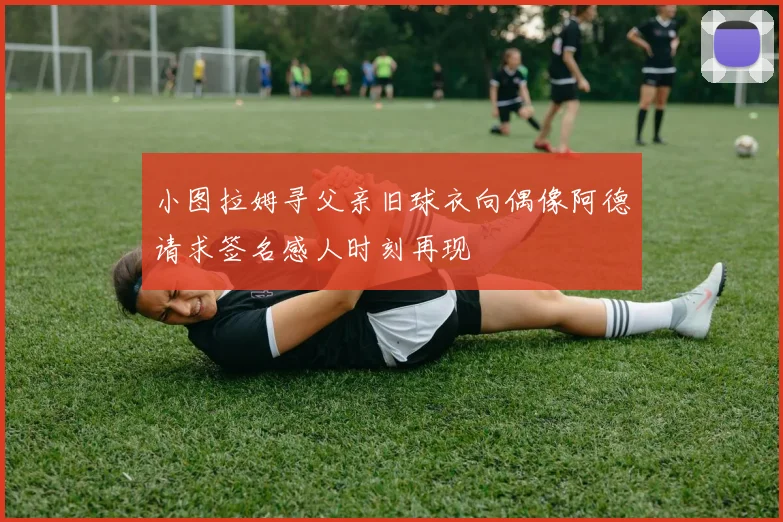 小图拉姆寻父亲旧球衣向偶像阿德请求签名感人时刻再现