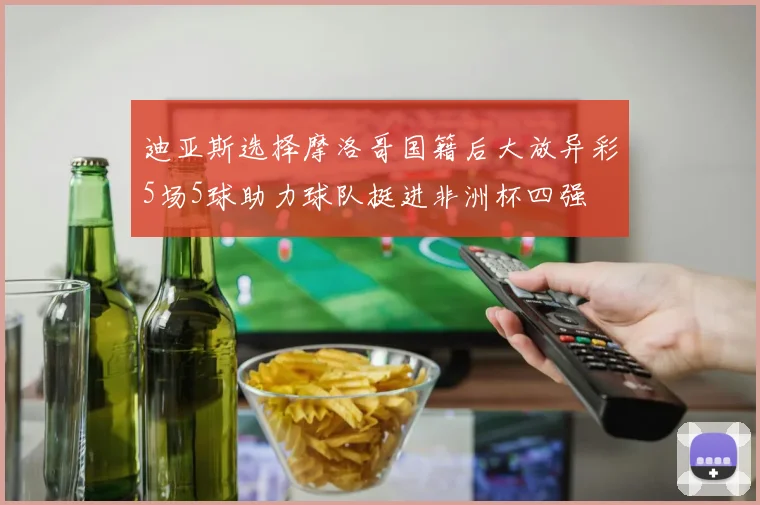 迪亚斯选择摩洛哥国籍后大放异彩5场5球助力球队挺进非洲杯四强