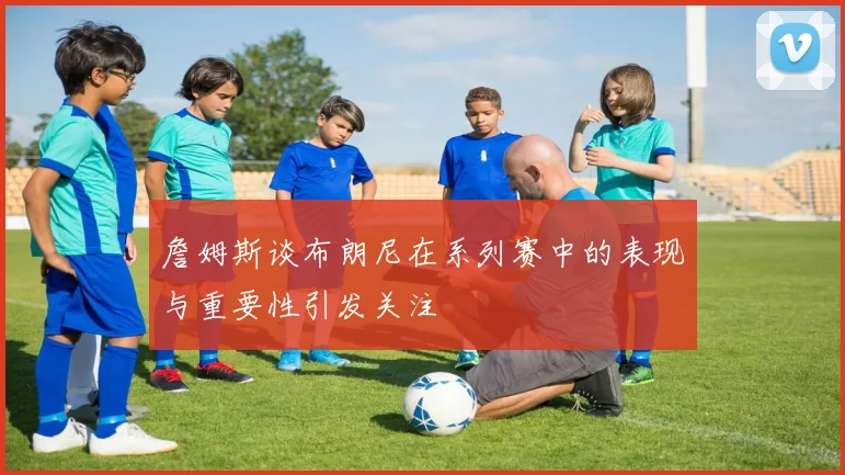 詹姆斯谈布朗尼在系列赛中的表现与重要性引发关注