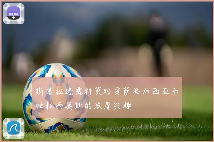 斯基拉透露科莫对贡萨洛加西亚和帕拉西奥斯的浓厚兴趣