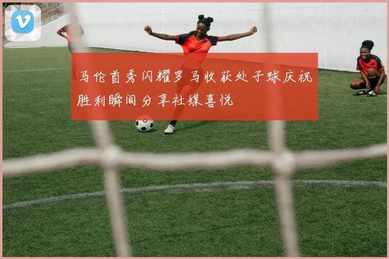 马伦首秀闪耀罗马收获处子球庆祝胜利瞬间分享社媒喜悦
