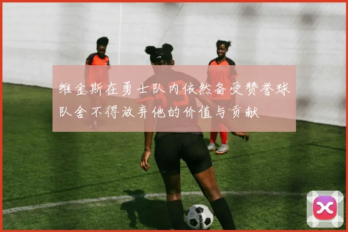 维金斯在勇士队内依然备受赞誉球队舍不得放弃他的价值与贡献