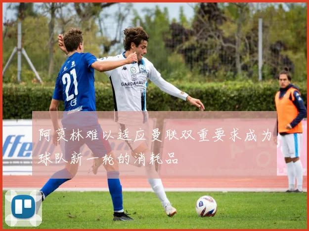 阿莫林难以适应曼联双重要求成为球队新一轮的消耗品
