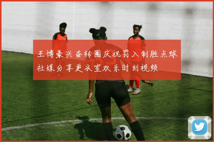 王博豪兴奋转圈庆祝罚入制胜点球社媒分享更衣室欢乐时刻视频
